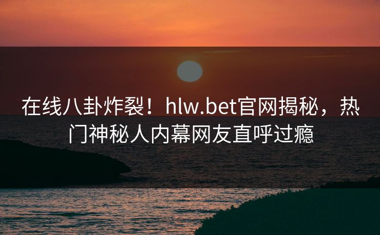 在线八卦炸裂！hlw.bet官网揭秘，热门神秘人内幕网友直呼过瘾