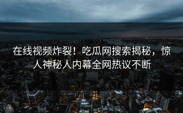 在线视频炸裂!吃瓜网搜索揭秘,惊人神秘人内幕全网热议不断