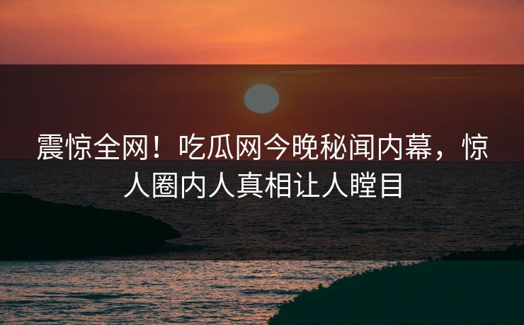 震惊全网！吃瓜网今晚秘闻内幕，惊人圈内人真相让人瞠目