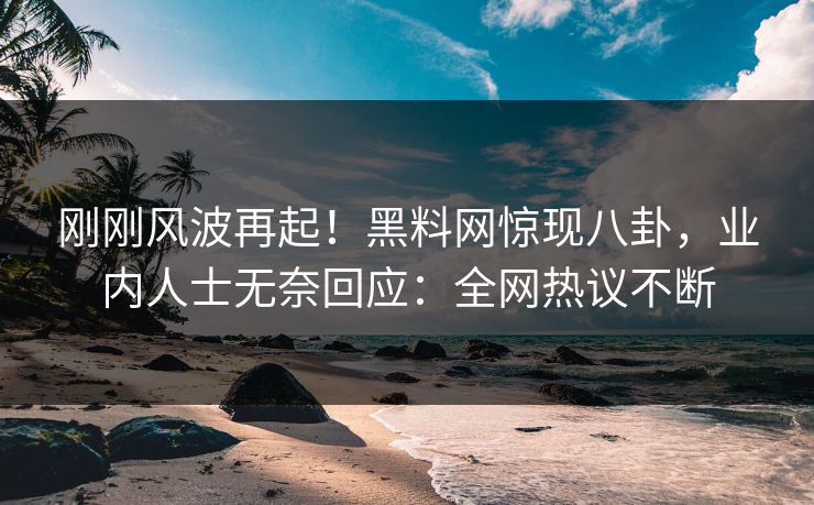 刚刚风波再起！黑料网惊现八卦，业内人士无奈回应：全网热议不断