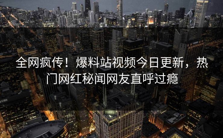 全网疯传！爆料站视频今日更新，热门网红秘闻网友直呼过瘾