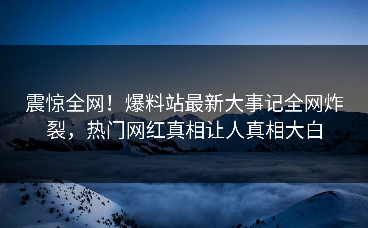 震惊全网！爆料站最新大事记全网炸裂，热门网红真相让人真相大白