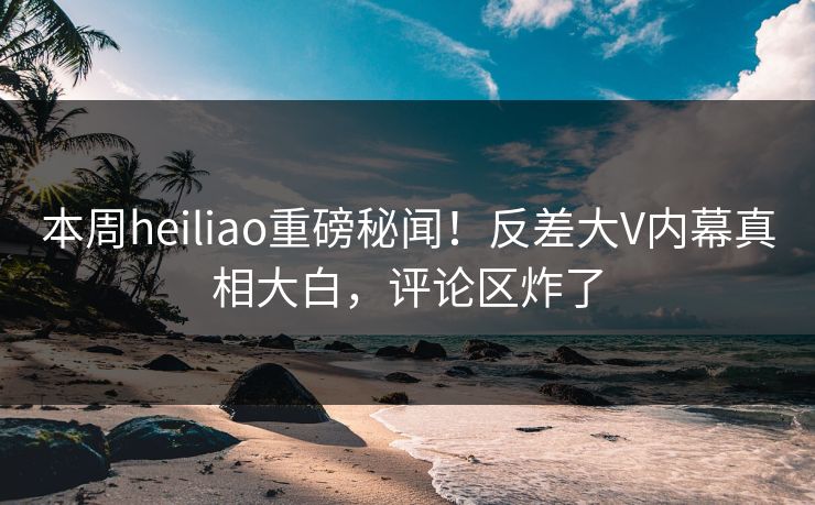 本周heiliao重磅秘闻！反差大V内幕真相大白，评论区炸了
