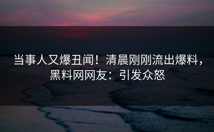 当事人又爆丑闻！清晨刚刚流出爆料，黑料网网友：引发众怒