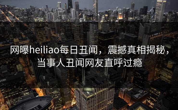 网曝heiliao每日丑闻，震撼真相揭秘，当事人丑闻网友直呼过瘾