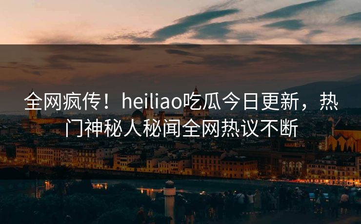 全网疯传！heiliao吃瓜今日更新，热门神秘人秘闻全网热议不断