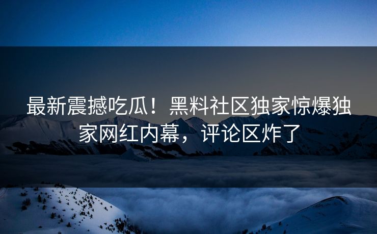 最新震撼吃瓜！黑料社区独家惊爆独家网红内幕，评论区炸了
