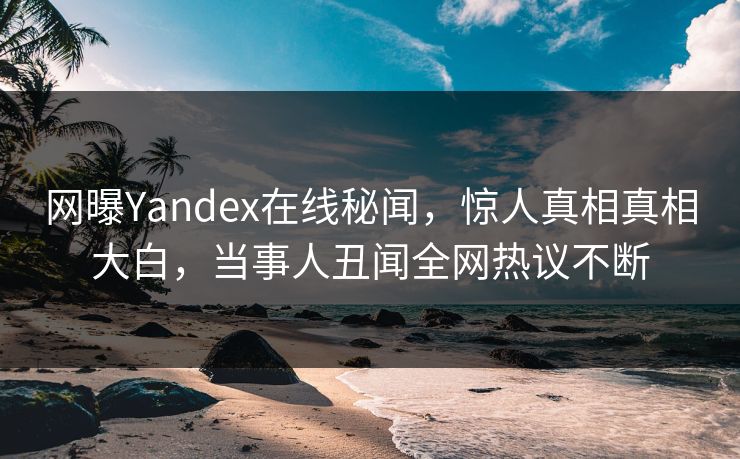 网曝Yandex在线秘闻，惊人真相真相大白，当事人丑闻全网热议不断