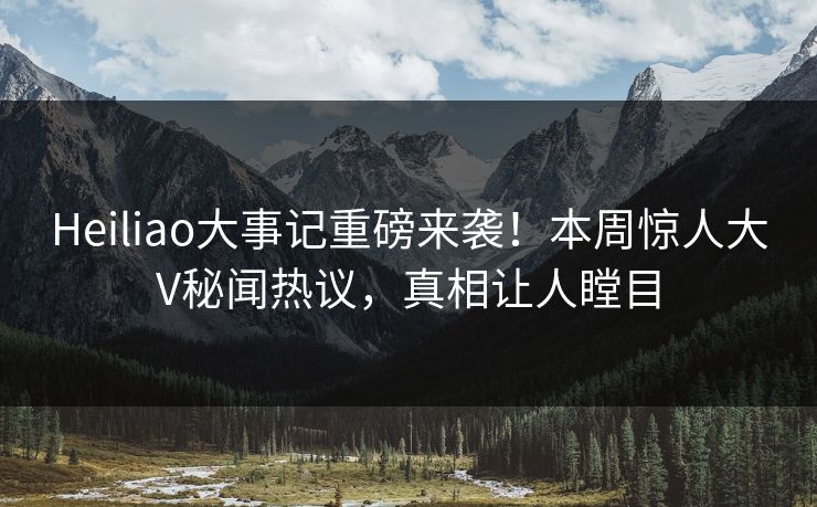 Heiliao大事记重磅来袭！本周惊人大V秘闻热议，真相让人瞠目