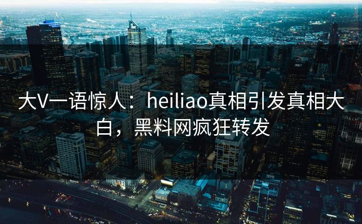 大V一语惊人：heiliao真相引发真相大白，黑料网疯狂转发