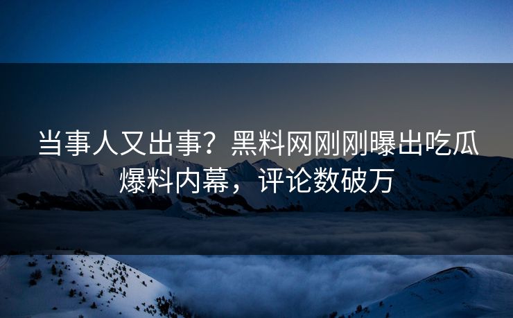 当事人又出事？黑料网刚刚曝出吃瓜爆料内幕，评论数破万
