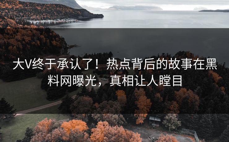 大V终于承认了！热点背后的故事在黑料网曝光，真相让人瞠目