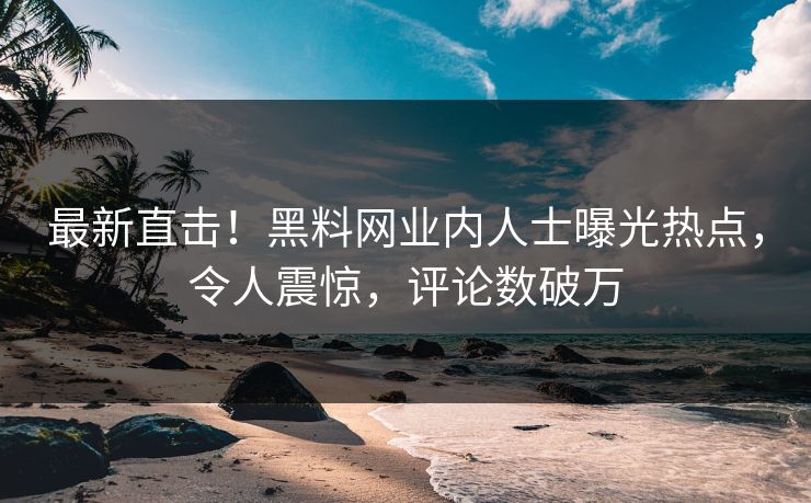 最新直击！黑料网业内人士曝光热点，令人震惊，评论数破万