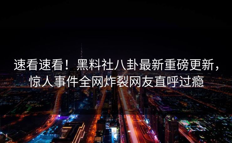 速看速看！黑料社八卦最新重磅更新，惊人事件全网炸裂网友直呼过瘾