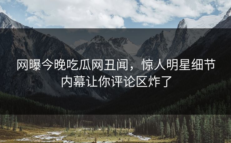 网曝今晚吃瓜网丑闻，惊人明星细节内幕让你评论区炸了
