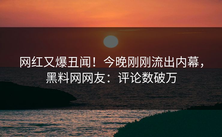 网红又爆丑闻！今晚刚刚流出内幕，黑料网网友：评论数破万