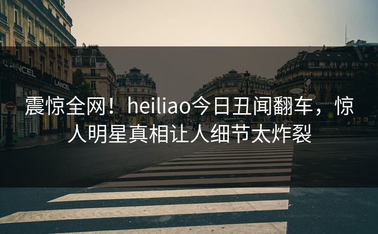 震惊全网！heiliao今日丑闻翻车，惊人明星真相让人细节太炸裂
