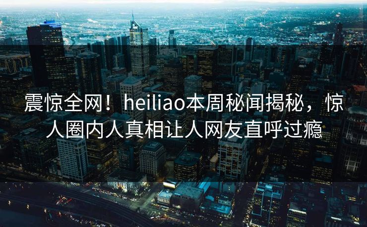 震惊全网！heiliao本周秘闻揭秘，惊人圈内人真相让人网友直呼过瘾