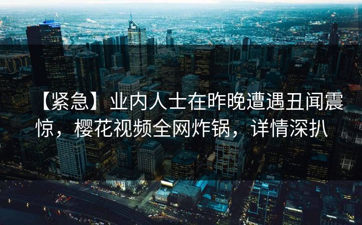【紧急】业内人士在昨晚遭遇丑闻震惊，樱花视频全网炸锅，详情深扒
