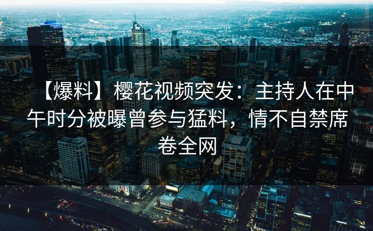 【爆料】樱花视频突发：主持人在中午时分被曝曾参与猛料，情不自禁席卷全网