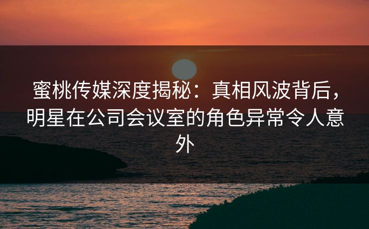蜜桃传媒深度揭秘：真相风波背后，明星在公司会议室的角色异常令人意外