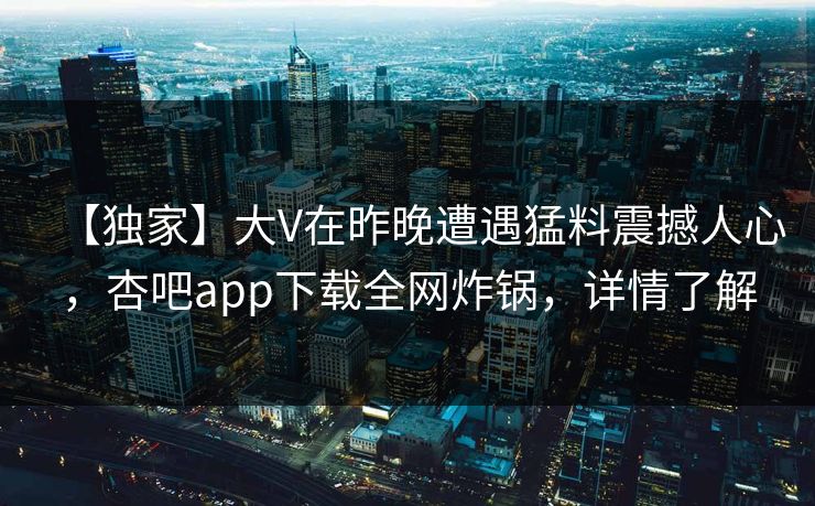 【独家】大V在昨晚遭遇猛料震撼人心，杏吧app下载全网炸锅，详情了解