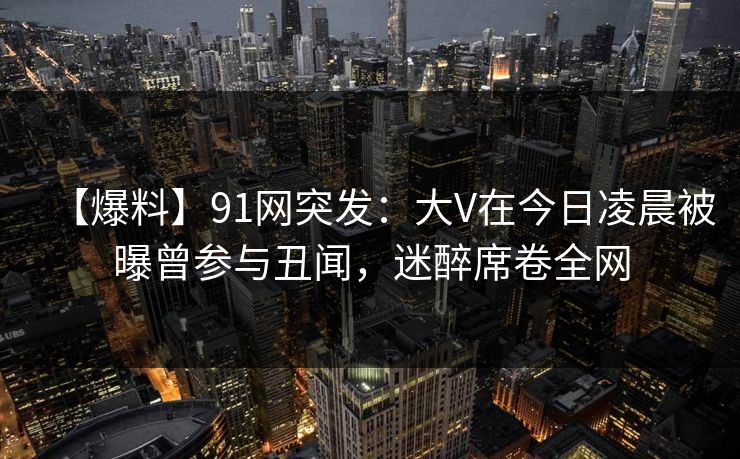 【爆料】91网突发：大V在今日凌晨被曝曾参与丑闻，迷醉席卷全网