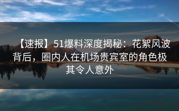 【速报】51爆料深度揭秘：花絮风波背后，圈内人在机场贵宾室的角色极其令人意外