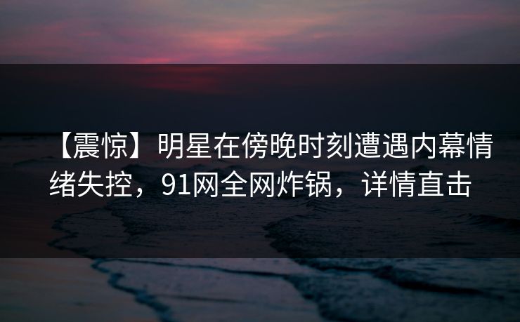 【震惊】明星在傍晚时刻遭遇内幕情绪失控，91网全网炸锅，详情直击