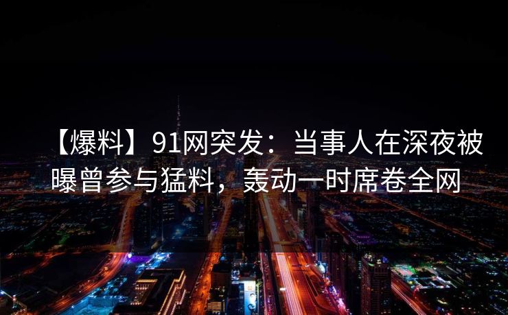 【爆料】91网突发：当事人在深夜被曝曾参与猛料，轰动一时席卷全网