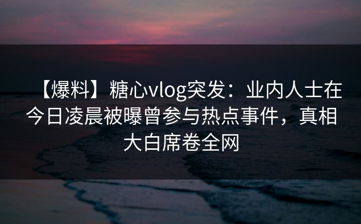 【爆料】糖心vlog突发：业内人士在今日凌晨被曝曾参与热点事件，真相大白席卷全网