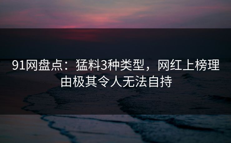91网盘点：猛料3种类型，网红上榜理由极其令人无法自持