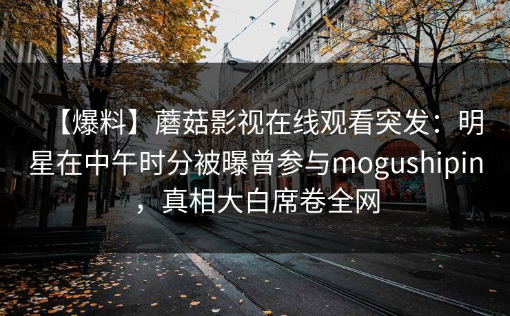【爆料】蘑菇影视在线观看突发：明星在中午时分被曝曾参与mogushipin，真相大白席卷全网