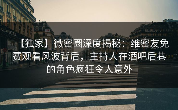 【独家】微密圈深度揭秘：维密友免费观看风波背后，主持人在酒吧后巷的角色疯狂令人意外