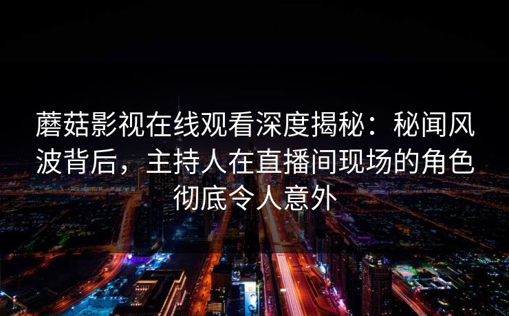 蘑菇影视在线观看深度揭秘：秘闻风波背后，主持人在直播间现场的角色彻底令人意外