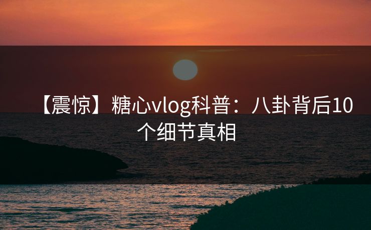 【震惊】糖心vlog科普：八卦背后10个细节真相