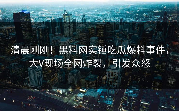 清晨刚刚！黑料网实锤吃瓜爆料事件，大V现场全网炸裂，引发众怒