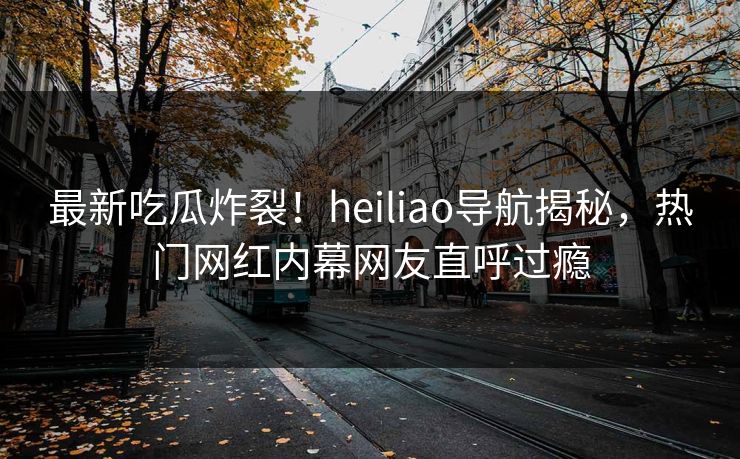 最新吃瓜炸裂！heiliao导航揭秘，热门网红内幕网友直呼过瘾