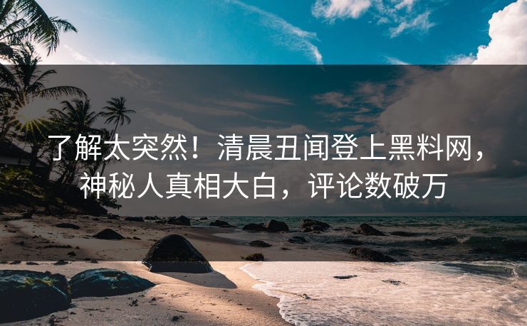 了解太突然！清晨丑闻登上黑料网，神秘人真相大白，评论数破万