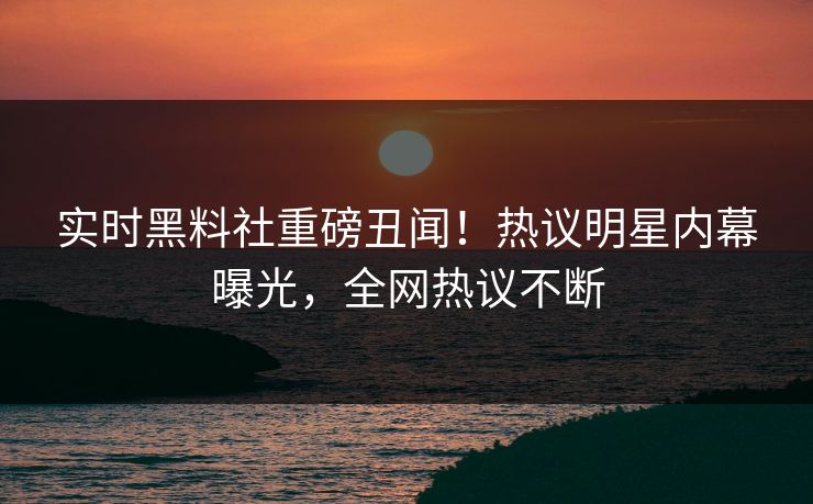 实时黑料社重磅丑闻！热议明星内幕曝光，全网热议不断