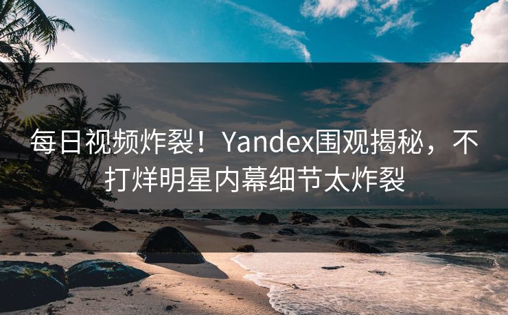 每日视频炸裂！Yandex围观揭秘，不打烊明星内幕细节太炸裂