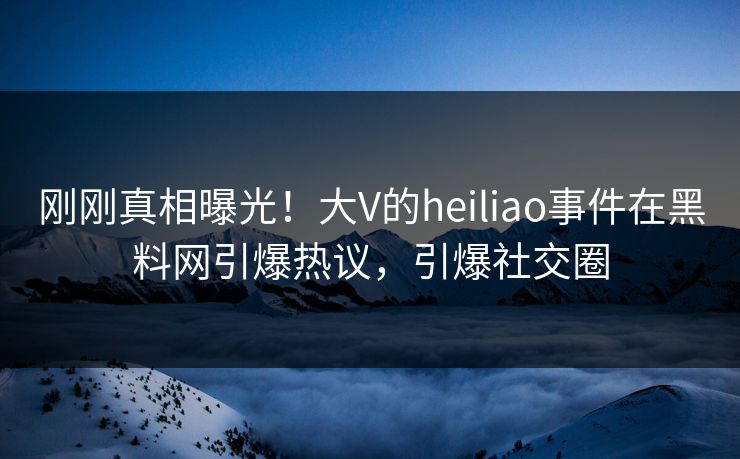 刚刚真相曝光！大V的heiliao事件在黑料网引爆热议，引爆社交圈