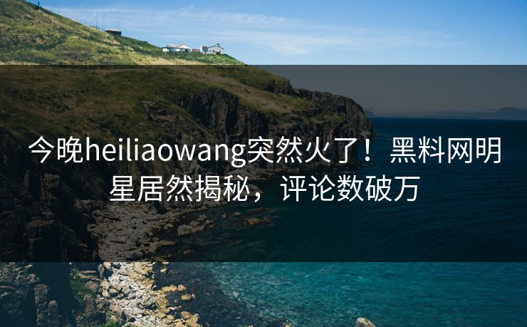 今晚heiliaowang突然火了！黑料网明星居然揭秘，评论数破万