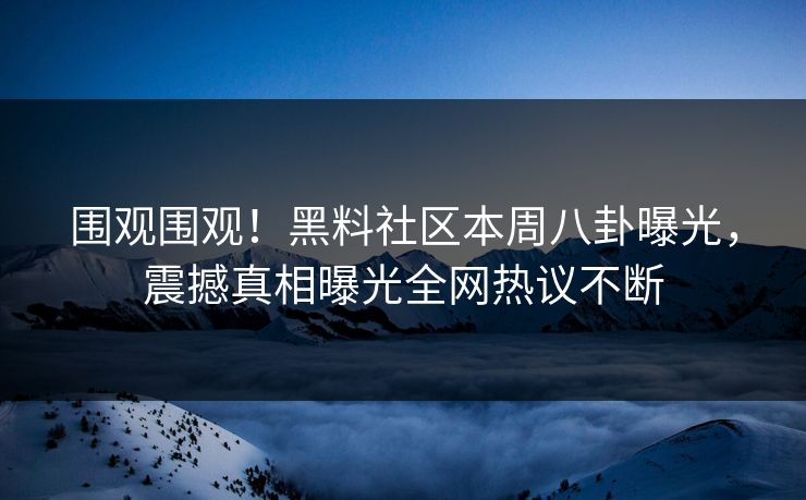 围观围观！黑料社区本周八卦曝光，震撼真相曝光全网热议不断