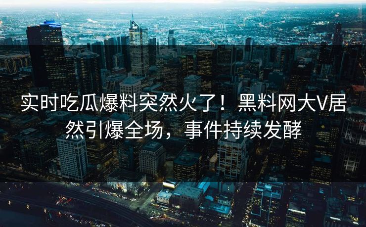实时吃瓜爆料突然火了！黑料网大V居然引爆全场，事件持续发酵
