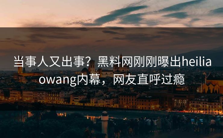 当事人又出事？黑料网刚刚曝出heiliaowang内幕，网友直呼过瘾