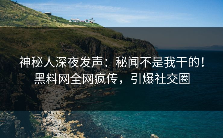 神秘人深夜发声：秘闻不是我干的！黑料网全网疯传，引爆社交圈