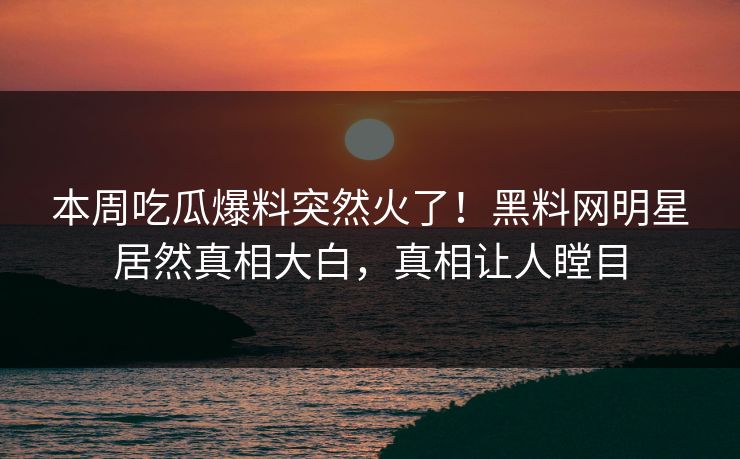 本周吃瓜爆料突然火了！黑料网明星居然真相大白，真相让人瞠目