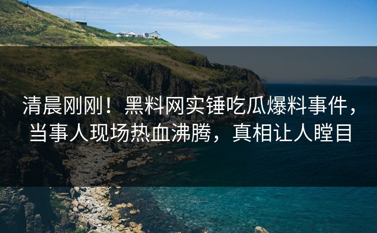 清晨刚刚！黑料网实锤吃瓜爆料事件，当事人现场热血沸腾，真相让人瞠目