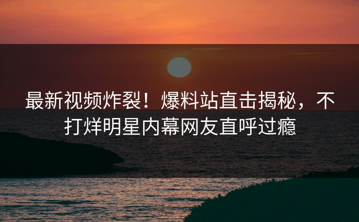 最新视频炸裂！爆料站直击揭秘，不打烊明星内幕网友直呼过瘾